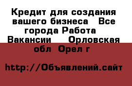 Кредит для создания вашего бизнеса - Все города Работа » Вакансии   . Орловская обл.,Орел г.